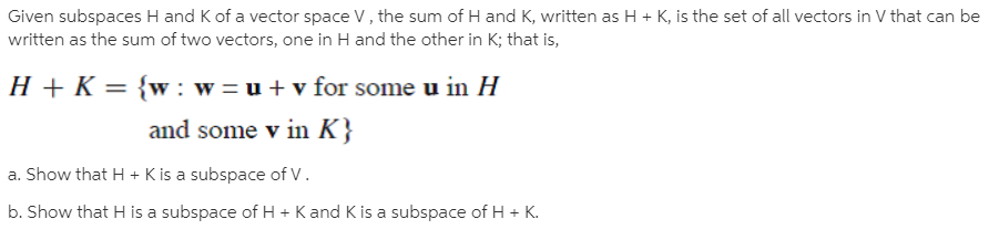 Given subspaces H and K of a vector space V, the sum of H and K, written as H + K, is the set of all vectors in V that can be
written as the sum of two vectors, one in H and the other in K; that is,
H + K = {w : w =u + v for some u in H
and some v in K}
a. Show that H + K is a subspace of V.
b. Show that H is a subspace of H + K and K is a subspace of H + K.
