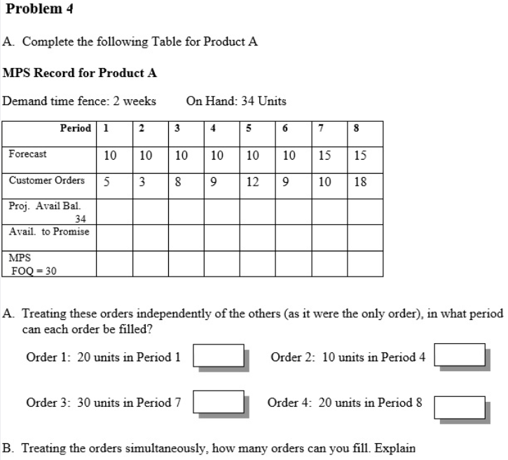 Problem 4
A. Complete the following Table for Product A
MPS Record for Product A
Demand time fence: 2 weeks
On Hand: 34 Units
Period 1
2
3
4
5
6
7
8
Forecast
10
10
10
10
10
10
15
15
Customer Orders
3
8
12
10
18
Proj. Avail Bal.
34
Avail. to Promise
MPS
FOQ = 30
A. Treating these orders independently of the others (as it were the only order), in what period
can each order be filled?
Order 1: 20 units in Period 1
Order 2: 10 units in Period 4
Order 3: 30 units in Period 7
Order 4: 20 units in Period 8
B. Treating the orders simultaneously, how many orders can you fill. Explain
