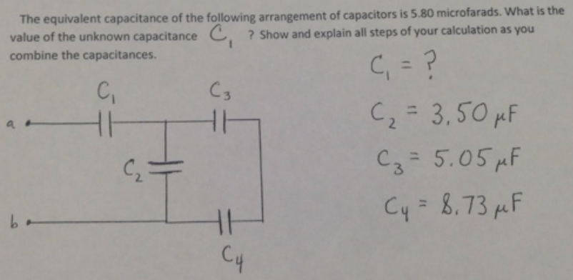 The equivalent capacitance of the following arrangement of capacitors is 5.80 microfarads. What is the
value of the unknown capacitance C. ? Show and explain all steps of your calculation as you
combine the capacitances.
C, = ?
C = 3,50 MF
%3D
C3
%3D
2.
C3= 5.05 pF
%3D
C2
Cy = 8,73 µF
C4
