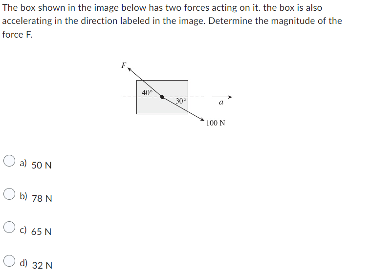 The box shown in the image below has two forces acting on it. the box is also
accelerating in the direction labeled in the image. Determine the magnitude of the
force F.
a) 50 N
b) 78 N
O c) 65 N
d) 32 N
F
40°
30°
a
100 N