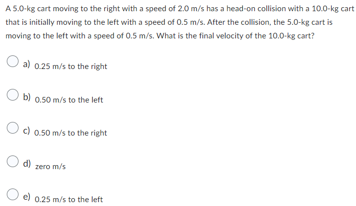 A 5.0-kg cart moving to the right with a speed of 2.0 m/s has a head-on collision with a 10.0-kg cart
that is initially moving to the left with a speed of 0.5 m/s. After the collision, the 5.0-kg cart is
moving to the left with a speed of 0.5 m/s. What is the final velocity of the 10.0-kg cart?
a) 0.25 m/s to the right
b) 0.50 m/s to the left
c) 0.50 m/s to the right
d)
zero m/s
e) 0.25 m/s to the left