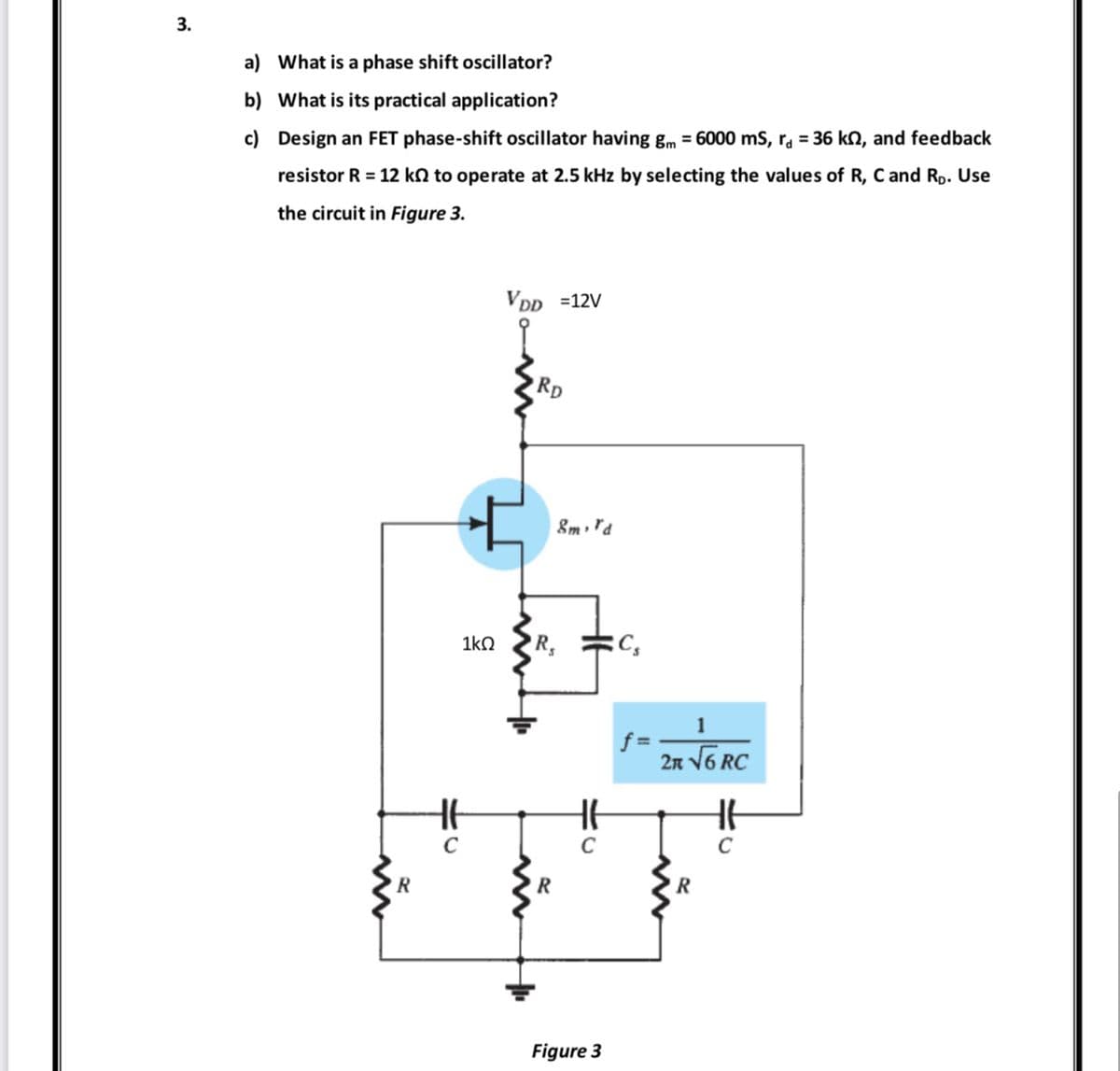 3.
a)
b)
c)
What is a phase shift oscillator?
What is its practical application?
Design an FET phase-shift oscillator having gm = 6000 mS, r = 36 ks, and feedback
resistor R = 12 k to operate at 2.5 kHz by selecting the values of R, C and Rp. Use
the circuit in Figure 3.
R
1kQ
H6
C
VDD =12V
RD
R,
R
8m, rd
C
Figure 3
Cs
f=
2n √6 RC
R
H6
C