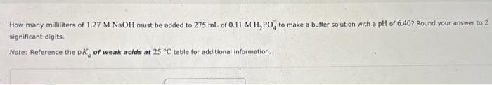 How many milliliters of 1.27 M NaOH must be added to 275 mL of 0.11 M H₂PO4 to make a buffer solution with a pH of 6.407 Round your answer to 2
significant digits.
Note: Reference the pK, of weak acids at 25 °C table for additional information,