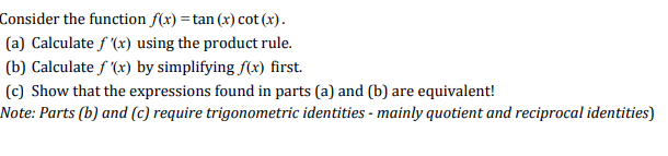 Consider the function f(x) tan (x) cot (x)
(a) Calculate f(x) using the product rule
(b) Calculatef (x) by simplifying f(x) first.
(c) Show that the expressions found in parts (a) and (b) are equivalent!
Note: Parts (b) and (c) require trigonometric identities -mainly quotient and reciprocal identities)
