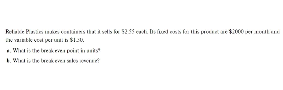 Reliable Plastics makes containers that it sells for $2.55 each. Its fixed costs for this product are $2000 per month and
the variable cost per unit is $1.30.
a. What is the break-even point in units?
b. What is the break-even sales revenue?
