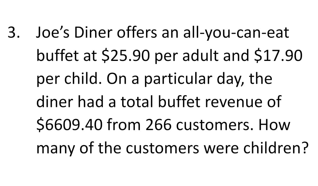 3. Joe's Diner offers an all-you-can-eat
buffet at $25.90 per adult and $17.90
per child. On a particular day, the
diner had a total buffet revenue of
$6609.40 from 266 customers. How
many of the customers were children?
