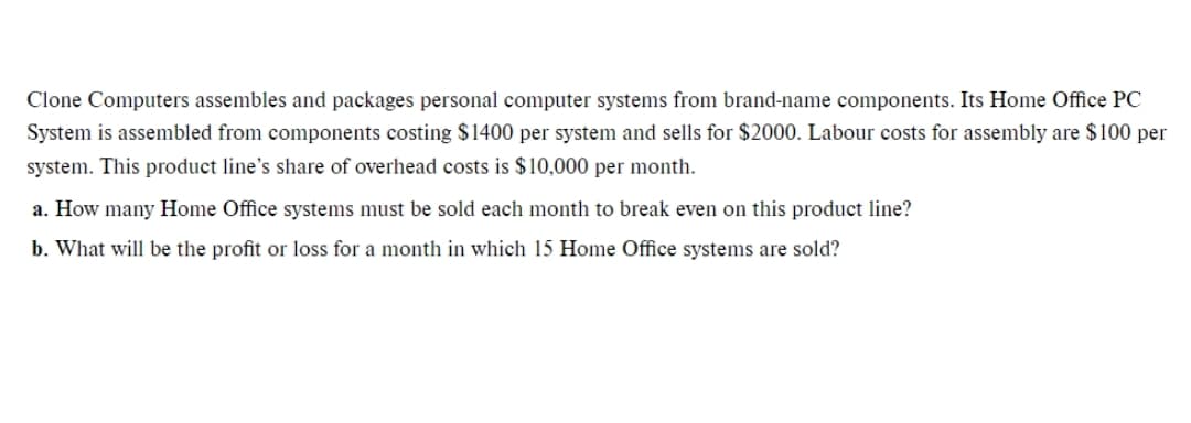 Clone Computers assembles and packages personal computer systems from brand-name components. Its Home Office PC
System is assembled from components costing $1400 per system and sells for $2000. Labour costs for assembly are $100 per
system. This product line's share of overhead costs is $10,000 per month.
a. How many Home Office systems must be sold each month to break even on this product line?
b. What will be the profit or loss for a month in which 15 Home Office systems are sold?
