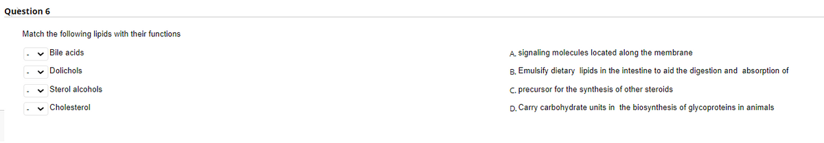 Question 6
Match the following lipids with their functions
v Bile acids
A. signaling molecules located along the membrane
v Dolichols
B. Emulsify dietary lipids in the intestine to aid the digestion and absorption of
v Sterol alcohols
C. precursor for the synthesis of other steroids
v Cholesterol
D. Carry carbohydrate units in the biosynthesis of glycoproteins in animals
