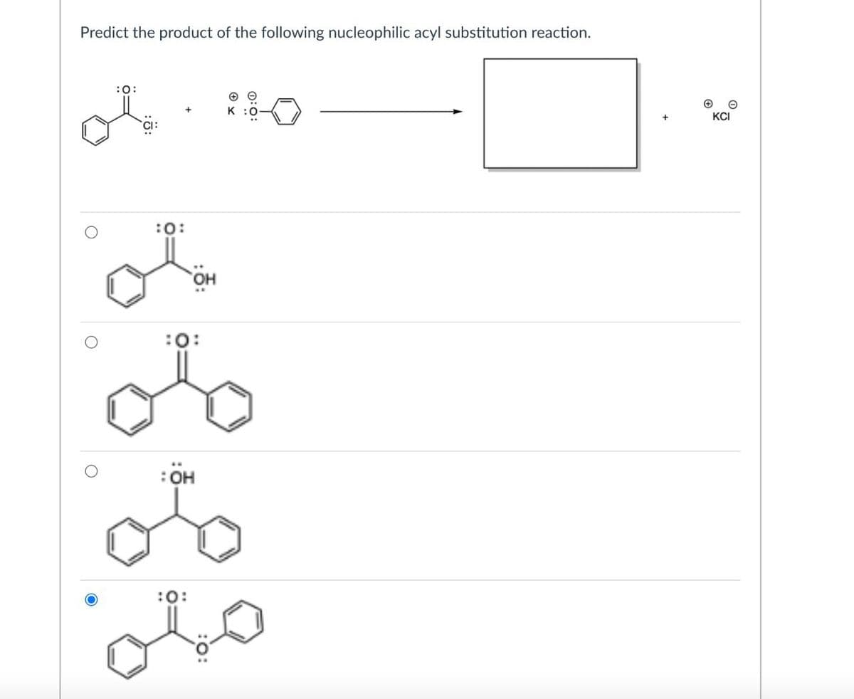 Predict the product of the following nucleophilic acyl substitution reaction.
0440
K
:0:
:0:
:OH
:0:
KCI