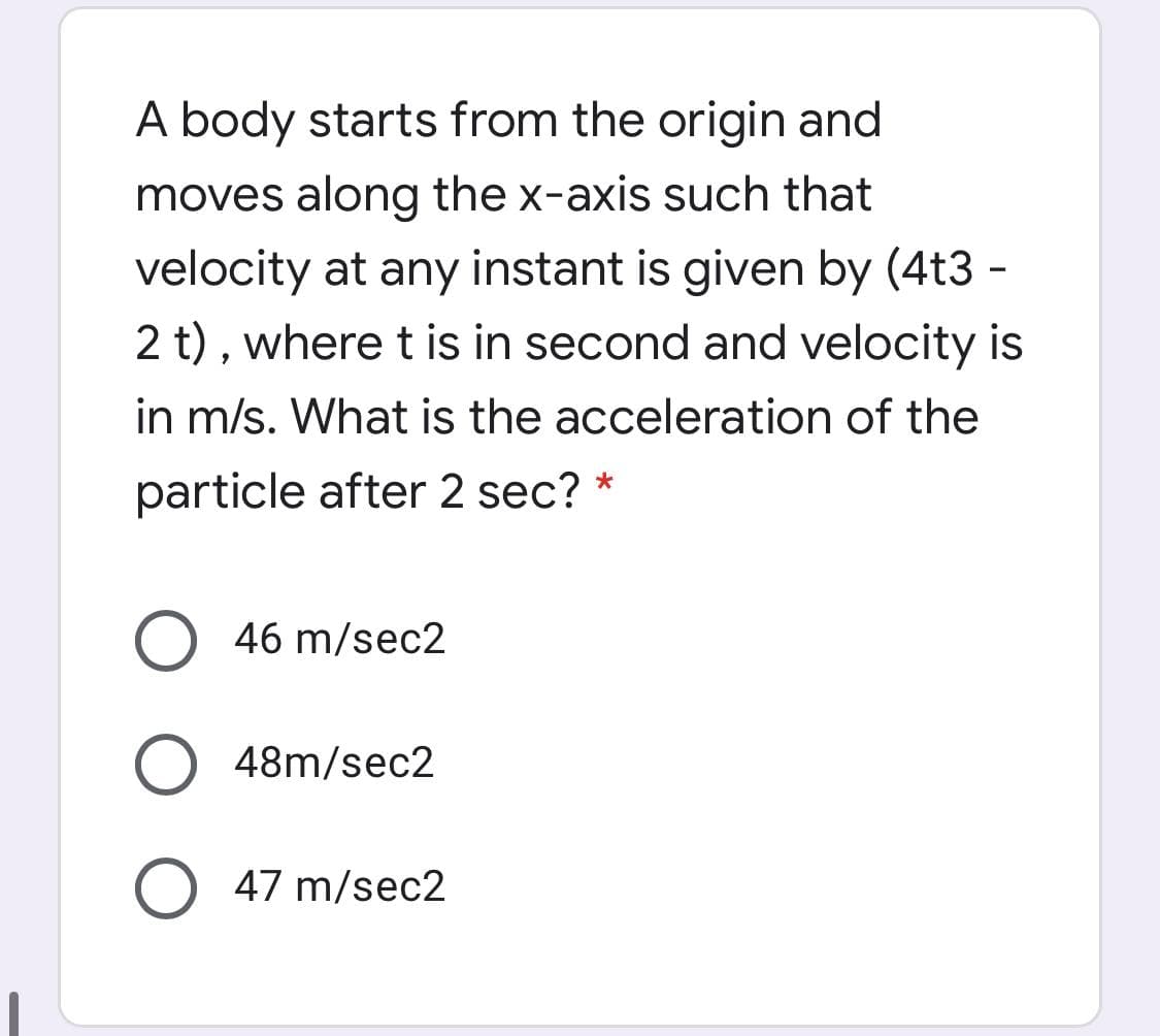 A body starts from the origin and
moves along the x-axis such that
velocity at any instant is given by (4t3 -
2 t) , where t is in second and velocity is
in m/s. What is the acceleration of the
particle after 2 sec?
46 m/sec2
48m/sec2
47 m/sec2
