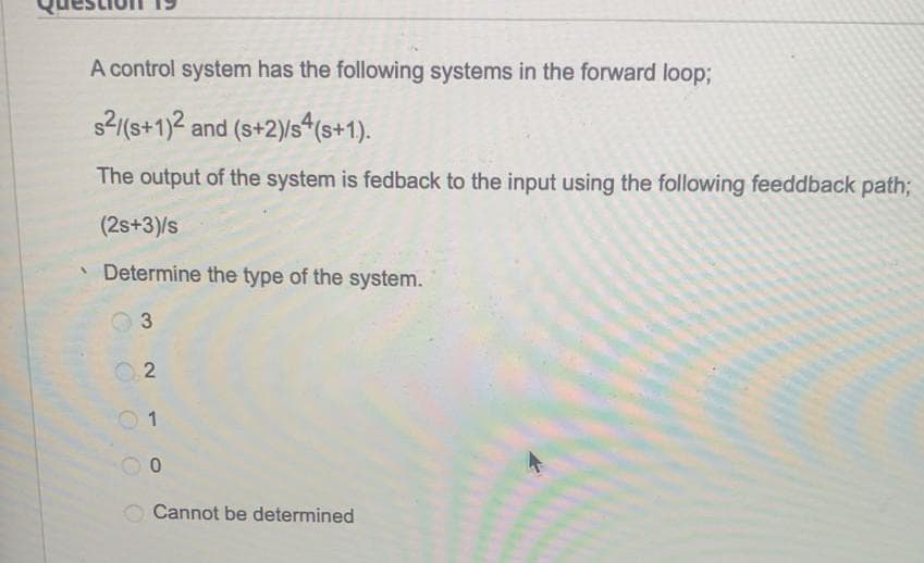 A control system has the following systems in the forward loop;
s2(s+1)2 and (s+2)/s4(s+1).
The output of the system is fedback to the input using the following feeddback path;
(2s+3)/s
Determine the type of the system.
3
0 1
Cannot be determined
