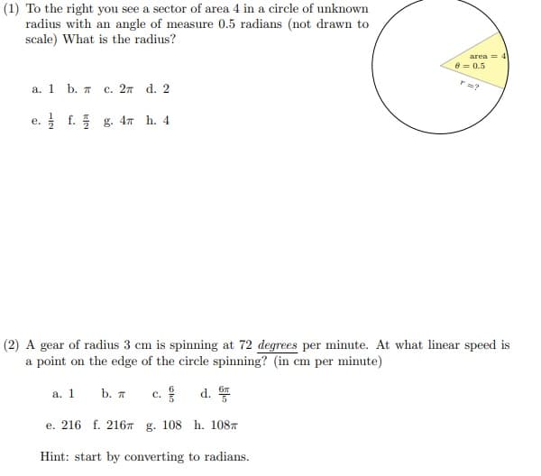 (1) To the right you see a sector of area 4 in a circle of unknown
radius with an angle of measure 0.5 radians (not drawn to
scale) What is the radius?
area = 4
8 = 0.5
а. 1 b. т с. 2т d. 2
e. f. g. 4n h. 4
е.
(2) A gear of radius 3 cm is spinning at 72 degrees per minute. At what linear speed is
a point on the edge of the circle spinning? (in cm per minute)
a. 1
b. A
c.
d.
e. 216 f. 2167 g. 108 h. 1087
Hint: start by converting to radians.
