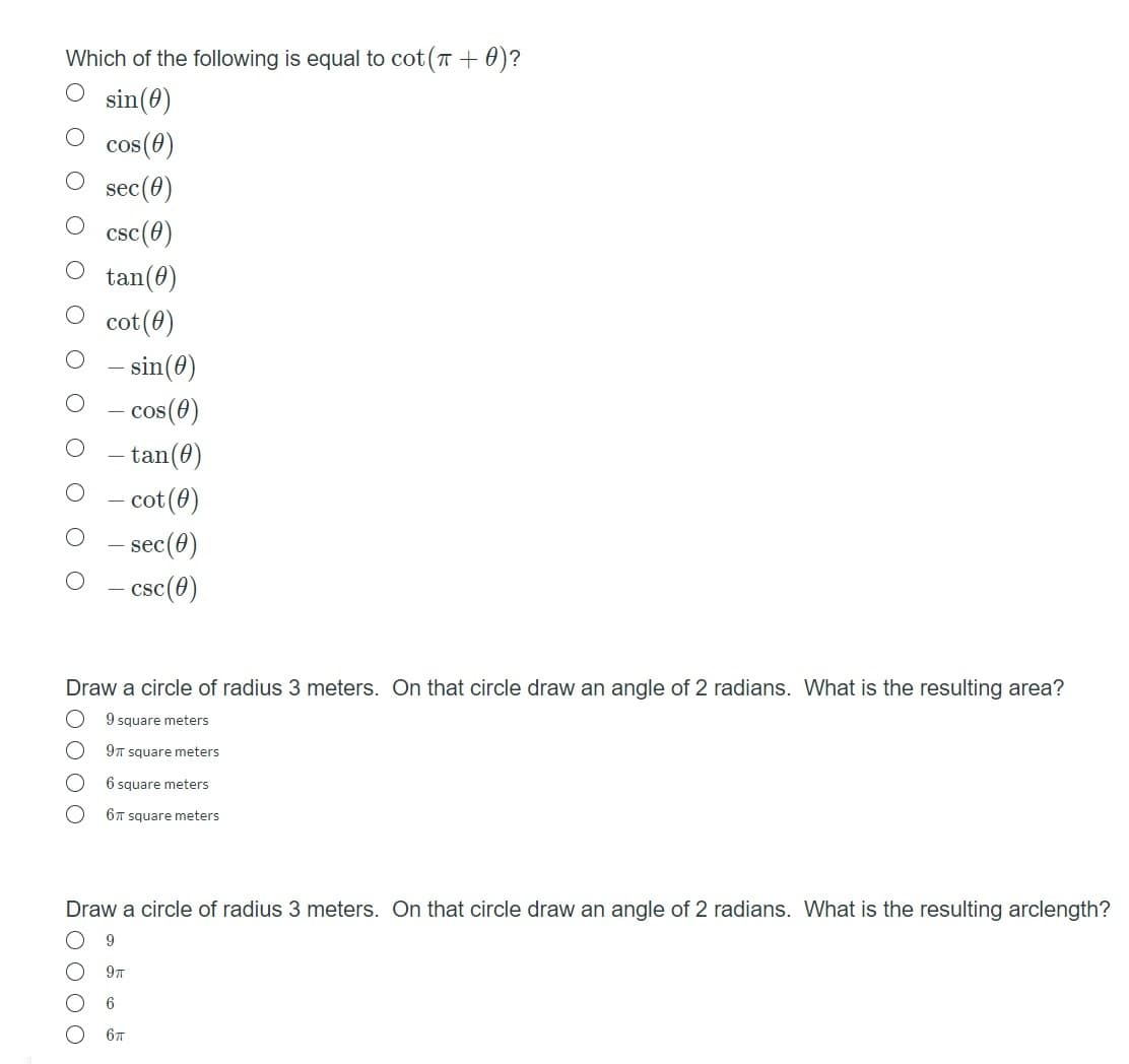 Which of the following is equal to cot (T + 0)?
sin(0)
cos(0)
sec(0)
csc(0)
tan(0)
cot (0)
- sin(0)
– cos(6)
tan(0)
- cot(0)
sec(0)
- csc(0)
Draw a circle of radius 3 meters. On that circle draw an angle of 2 radians. What is the resulting area?
9 square meters
9T square meters
6 square meters
6T square meters
Draw a circle of radius 3 meters. On that circle draw an angle of 2 radians. What is the resulting arclength?
6
67
O O O O
500 00
