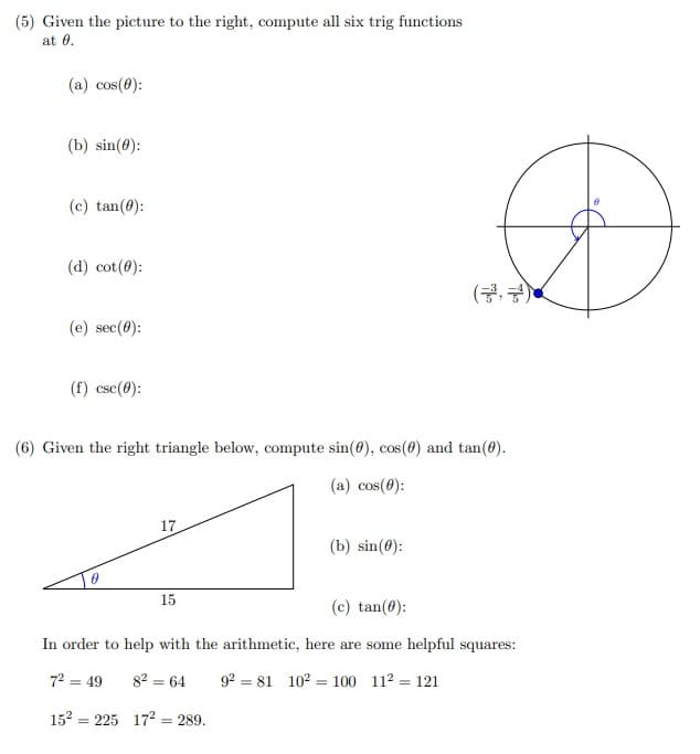 (5) Given the picture to the right, compute all six trig functions
at 0.
(a) cos(0):
(b) sin(0):
(c) tan(0):
(d) cot(0):
(금, 금)<
(e) sec(0):
(f) cse(0):
(6) Given the right triangle below, compute sin(0), cos(0) and tan(@).
(a) cos(0):
17
(b) sin(0):
15
(c) tan(0):
In order to help with the arithmetic, here are some helpful squares:
72 = 49
82 = 64
92 = 81 102 = 100 112 = 121
152
= 225 172 = 289.
