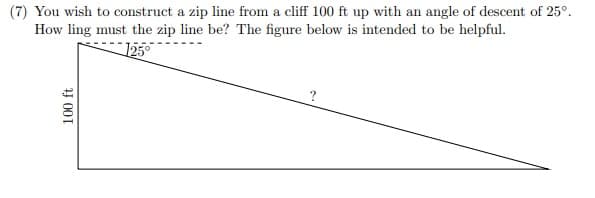 (7) You wish to construct a zip line from a cliff 100 ft up with an angle of descent of 25°.
How ling must the zip line be? The figure below is intended to be helpful.
1250
Y 001
