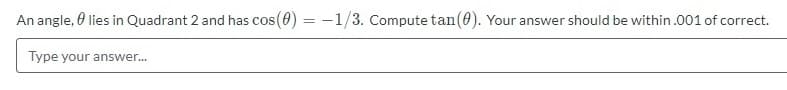 An angle, 0 lies in Quadrant 2 and has cos (0) = -1/3. Compute tan(0). Your answer should be within.001 of correct.
Type your answer.
