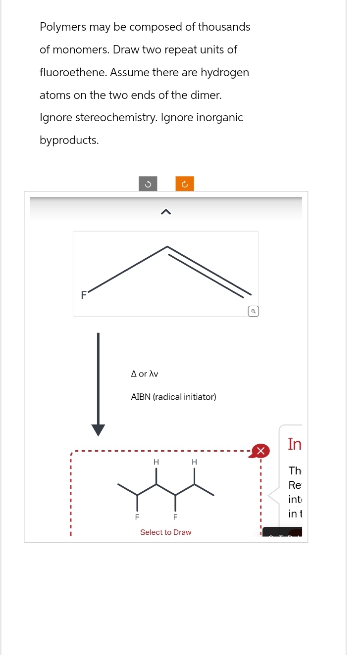 Polymers may be composed of thousands
of monomers. Draw two repeat units of
fluoroethene. Assume there are hydrogen
atoms on the two ends of the dimer.
Ignore stereochemistry. Ignore inorganic
byproducts.
F
A or Av
AIBN (radical initiator)
F
H
Ć
F
Select to Draw
H
In
Th
Re
int
in t