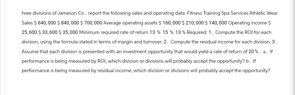 hree divisions of Jameson Co. report the following sales and operating data: Fitness Training Spa Services Athletic Wear
Sales $ 640,000 $ 840,000 $ 700,000 Average operating assets $ 160,000 $ 210,000 $ 140,000 Operating income $
25,600 $ 33,600 $ 35,000 Minimum required rate of return 13 % 15 % 13 % Required: 1. Compute the ROI for each
division, using the formula stated in terms of margin and turnover. 2. Compute the residual income for each division. 3.
Assume that each division is presented with an investment opportunity that would yield a rate of return of 20%. a. If
performance is being measured by ROI, which division or divisions will probably accept the opportunity? b. If
performance is being measured by residual income, which division or divisions will probably accept the opportunity?