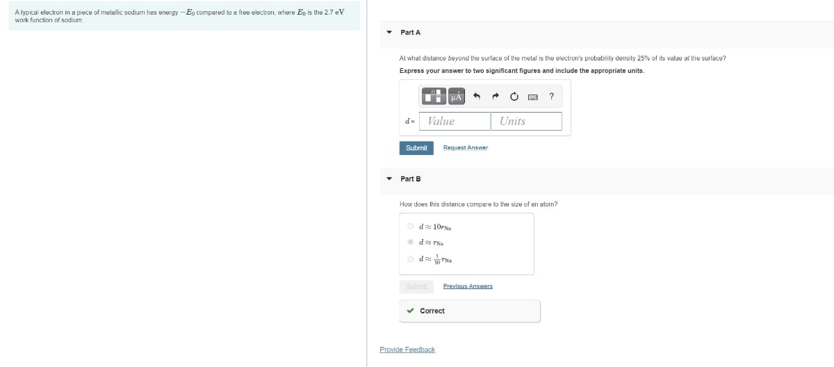 A typical electron in a piece of metallic sodium has energy -Eg compared to a free electron, where Eŋ is the 2.7 eV
work function of sodium.
Part A
Al whal distance beyond the surface of the melal is the electron's probabilily density 25% of its value at lhe surface?
Express your answer to two significant figures and include the appropriate units.
d =
Value
Units
Submit
Request Answer
Part B
How does this distance compare to the size of an atom?
O da 10rNa
O ds PNa
Submit
Previous Answers
v Correct
Provide Feedback

