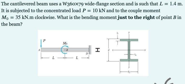 The cantilevered beam uses a W360x79 wide-flange section and is such that L = 1.4 m.
It is subjected to the concentrated load P 10 kN and to the couple moment
%3D
Mo = 35 kN.m clockwise. What is the bending moment just to the right of point B in
the beam?
Мо
