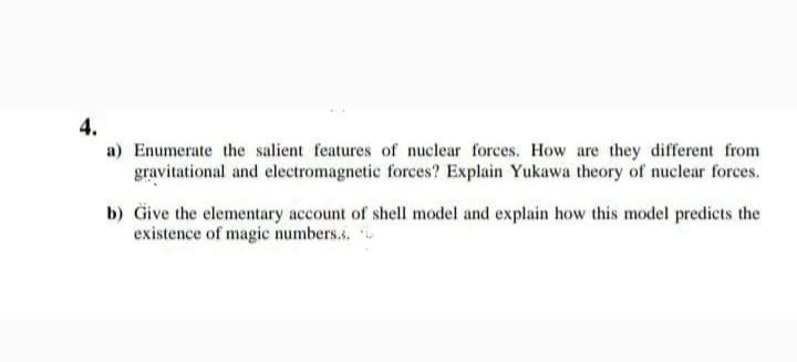 4.
a) Enumerate the salient features of nuclear forces. How are they different from
gravitational and electromagnetic forces? Explain Yukawa theory of nuclear forces.
b) Give the elementary account of shell model and explain how this model predicts the
existence of magic numbers.s.
