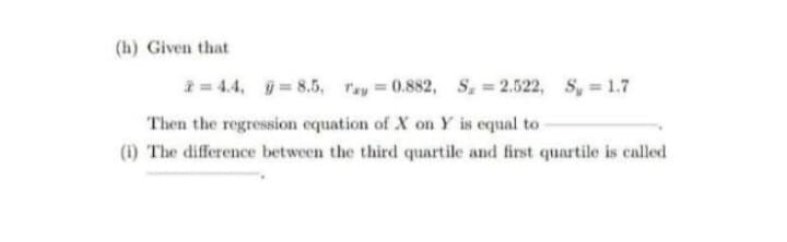 (h) Given that
i= 4.4, =8.5, ray = 0.882, S. 2.522, S, 1.7
Then the regression equation of X on Y is equal to
(i) The difference between the third quartile and first quartile is called
