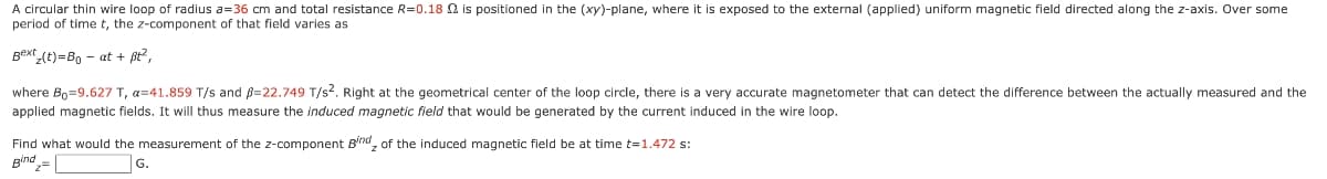 A circular thin wire loop of radius a=36 cm and total resistance R=0.18 2 is positioned in the (xy)-plane, where it is exposed to the external (applied) uniform magnetic field directed along the z-axis. Over some
period of time t, the z-component of that field varies as
Bext (t)=B, - at + ßt?,
where Bo=9.627 T, a=41.859 T/s and B=22.749 T/s2. Right at the geometrical center of the loop circle, there is a very accurate magnetometer that can detect the difference between the actually measured and the
applied magnetic fields. It will thus measure the induced magnetic field that would be generated by the current induced in the wire loop.
Find what would the measurement of the z-component B'rnd, of the induced magnetic field be at time t=1.472 s:
Bind= |
G.
