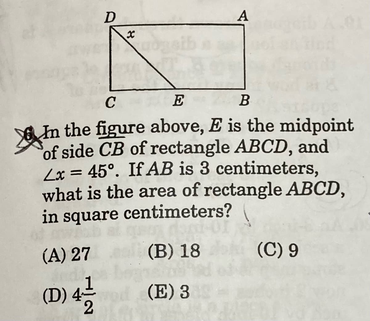 D
А
C
E
B
In the figure above, E is the midpoint
of side CB of rectangle ABCD, and
Lx = 45°. If AB is 3 centimeters,
what is the area of rectangle ABCD,
in square centimeters?
(A) 27
(В) 18
(C) 9
(D) 4
2.
(E) 3
