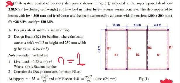 Slab system consist of one-way slab panels shown in Fig. (1), subjected to the superimposed dead load
2.8kN/m² (excluding self-weight) and live load as listed below assume normal concrete. The slab supported by
beams with bw=300 mm and h=650 mm and the beam supported by columns with dimensions (300 x 300 mm).
f'c =28 MPa, and fy= 420 MPa
1- Design slab S1 and S2. (use $12 mm)
2- Design Beam (B2) for bending, where the beam
carries a brick wall 3 m height and 250 mm width
(y brick = 16 kN/m³)
Note: consider live load as:
1=1
1- Live Load = 0.22 x (n) +6
Where: (n) is Student number
2- Consider the Design moments for beam B2 as:
At support=-M =
and at Mid span +M=
Wul²
12
W₂1²
24
7.3 m
3.3m
S1
(use $25 mm)
B2
3.3 m
S2
B2
Fig (1).
3.3 m
S1
81