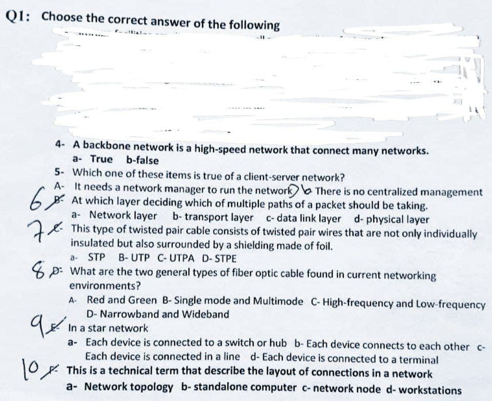 Q1: Choose the correct answer of the following
2016
5- Which one of these items is true of a client-server network?
A- It needs a network manager to run the network
6%
At which layer deciding which of multiple paths of a packet should be taking.
a Network layer b- transport layer c- data link layer d- physical layer
7x
This type of twisted pair cable consists of twisted pair wires that are not only individually
insulated but also surrounded by a shielding made of foil.
a- STP B- UTP C-UTPA D- STPE
What are the two general types of fiber optic cable found in current networking
environments?
9.
4- A backbone network is a high-speed network that connect many networks.
a- True b-false
10
There is no centralized management
A Red and Green B- Single mode and Multimode C-High-frequency and Low-frequency
D- Narrowband and Wideband
In a star network
a- Each device is connected to a switch or hub b- Each device connects to each other c-
Each device is connected in a line d- Each device is connected to a terminal
This is a technical term that describe the layout of connections in a network
a- Network topology b- standalone computer c- network node d- workstations