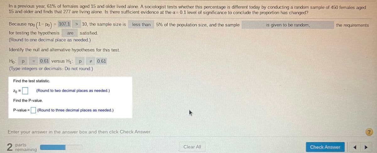 In a previous year, 61% of females aged 15 and older lived alone. A sociologist tests whether this percentage is different today by conducting a random sample of 450 females aged
15 and older and finds that 277 are living alone. Is there sufficient evidence at the a= 0.1 level of significance to conclude the proportion has changed?
Because npo (1- Po) = 107.1
> 10, the sample size is
less than
5% of the population size, and the sample
is given to be random,
the requirements
for testing the hypothesis
(Round to one decimal place as needed.)
are
satisfied.
Identify the null and alternative hypotheses for this test.
Ho: p
0.61 versus H1: p
0.61
%3D
(Type integers or decimals. Do not round.)
Find the test statistic.
(Round to two decimal places as needed.)
Find the P-value.
P-value =
(Round to three decimal places as needed.)
Enter your answer in the answer box and then click Check Answer.
2 parts
remaining
Clear All
Check Answer
