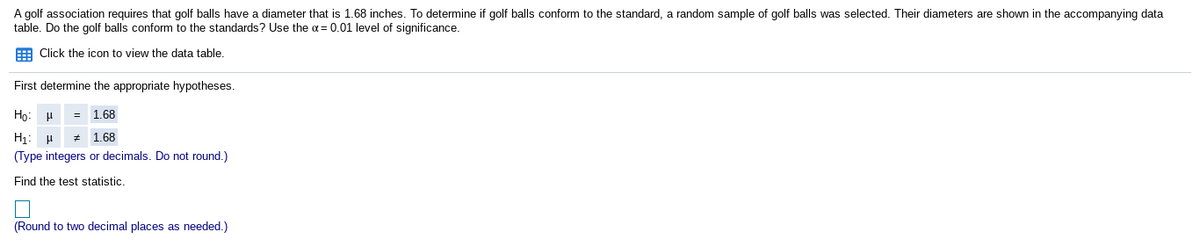 A golf association requires that golf balls have a diameter that is 1.68 inches. To determine if golf balls conform to the standard, a random sample of golf balls was selected. Their diameters are shown in the accompanying data
table. Do the golf balls conform to the standards? Use the a= 0.01 level of significance.
E Click the icon to view the data table.
First determine the appropriate hypotheses.
Ho: H
1.68
H1: H
1.68
(Type integers or decimals. Do not round.)
Find the test statistic
(Round to two decimal places as needed.)
