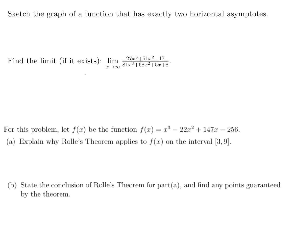 Sketch the graph of a function that has exactly two horizontal asymptotes.
Find the limit (if it exists): lim
27x3+51x2-17
81a3+68x2+5x+8'
For this problem, let f(x) be the function f(x) = x³ – 22x² + 147x – 256.
(a) Explain why Rolle's Theorem applies to f(x) on the interval [3, 9].
(b) State the conclusion of Rolle's Theorem for part(a), and find any points guaranteed
by the theorem.
