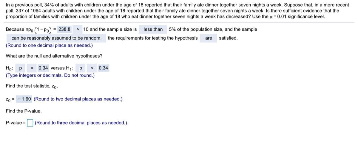 In a previous poll, 34% of adults with children under the age of 18 reported that their family ate dinner together seven nights a week. Suppose that, in a more recent
poll, 337 of 1064 adults with children under the age of 18 reported that their family ate dinner together seven nights a week. Is there sufficient evidence that the
proportion of families with children under the age of 18 who eat dinner together seven nights a week has decreased? Use the a = 0.01 significance level.
Because npo (1- Po) = 238.8 >
> 10 and the sample size is
less than
5% of the population size, and the sample
can be reasonably assumed to be random,
the requirements for testing the hypothesis
satisfied.
are
(Round to one decimal place as needed.)
What are the null and alternative hypotheses?
p = 0.34 versus H,: p
0.34
(Type integers or decimals. Do not round.)
Find the test statistic, zo.
Zo =
1.60 (Round to two decimal places as needed.)
Find the P-value.
P-value =
(Round to three decimal places as needed.)
