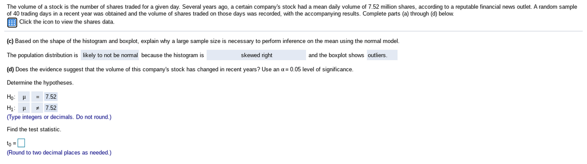 The volume of a stock is the number of shares traded for a given day. Several years ago, a certain company's stock had a mean daily volume of 7.52 million shares, according to a reputable financial news outlet. A random sample
of 40 trading days in a recent year was obtained and the volume of shares traded on those days was recorded, with the accompanying results. Complete parts (a) through (d) below.
E Click the icon to view the shares data.
(c) Based on the shape of the histogram and boxplot, explain why a large sample size is necessary to perform inference on the mean using the normal model.
The population distribution is likely to not be normal because the histogram is
skewed right
and the boxplot shows outliers.
(d) Does the evidence suggest that the volume of this company's stock has changed in recent years? Use an oa = 0.05 level of significance.
Determine the hypotheses.
Họ: H
= 7.52
H1: H
(Type integers or decimals. Do not round.)
7.52
Find the test statistic.
to =L
(Round to two decimal places as needed.)
