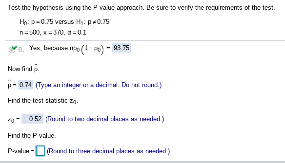 Test the hypothesis using the P-value approach. Be sure to verify the requirements of the test.
Ho: p=0.75 versus H1: p#0.75
n= 500, x = 370, a = 0.1
B. Yes, because npo (1- Po)
= 93.75.
Now find p.
p= 0.74 (Type an integer or a decimal. Do not round.)
Find the test statistic zo.
Zo = -0.52 (Round to two decimal places as needed.)
Find the P-value.
P-value = || (Round to three decimal places as needed.)
