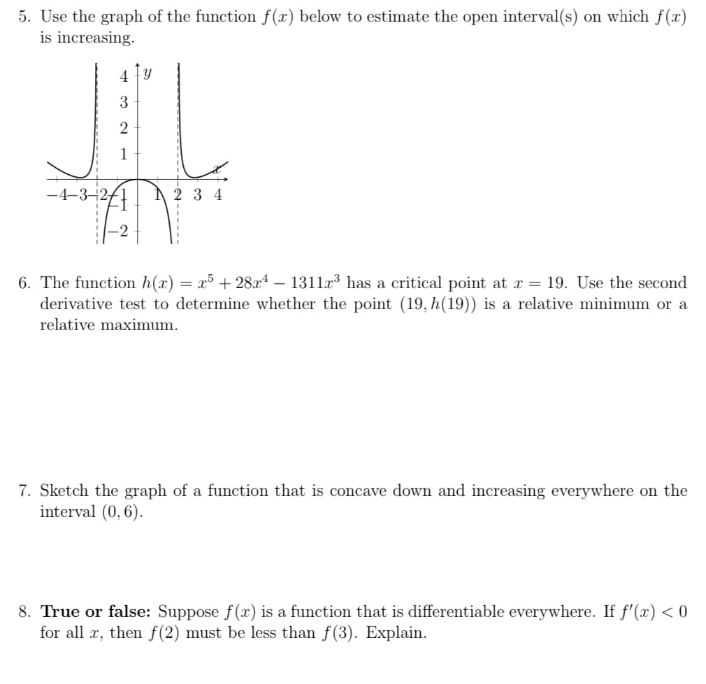 5. Use the graph of the function f(x) below to estimate the open interval(s) on which f(x)
is increasing.
4 Y
3
2
1
-4–3–2-
2 3 4
6. The function h(x)
derivative test to determine whether the point (19, h(19)) is a relative minimum or a
x³ + 28.x4 – 1311x³ has a critical point at x= 19. Use the second
-
relative maxi
um.
7. Sketch the graph of a function that is concave down and increasing everywhere on the
interval (0,6).
True or false: Suppose f(x)
for all x, then f(2) must be less than f(3). Explain.
a function that is differentiable everywhere. If f'(x) < 0
