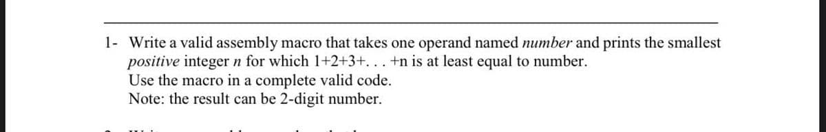 1- Write a valid assembly macro that takes one operand named number and prints the smallest
positive integer n for which 1+2+3+. . . +n is at least equal to number.
Use the macro in a complete valid code.
Note: the result can be 2-digit number.