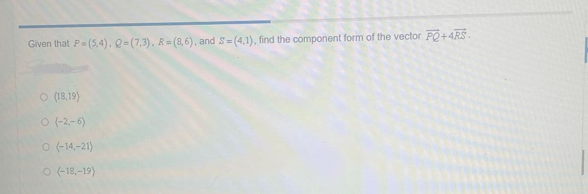 Given that P= (5,4), Q=(7,3), R= (8,6), and S=(4,1), find the component form of the vector PQ+4RS
O (18,19)
O (-2,-6)
O (-14,-21)
O (-18,-19)