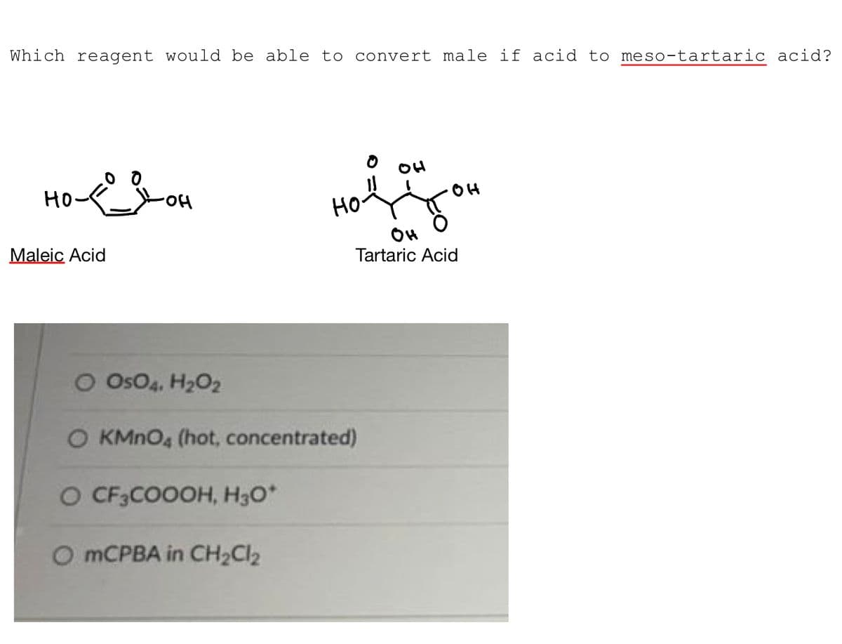 Which reagent would be able to convert male if acid to meso-tartaric acid?
от дон
но
Maleic Acid
O CF3COOOH, H₂O*
OH
Hot You
OH
но
O OSO4, H₂O2
O KMnO4 (hot, concentrated)
O mCPBA in CH₂Cl₂
он
Tartaric Acid