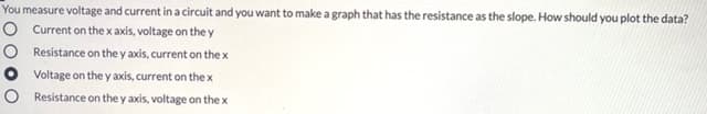 You measure voltage and current in a circuit and you want to make a graph that has the resistance as the slope. How should you plot the data?
O Current on thex axis, voltage on the y
O Resistance on the y axis, current on the x
O Voltage on the y axis, current on the x
O Resistance on the y axis, voltage on the x
