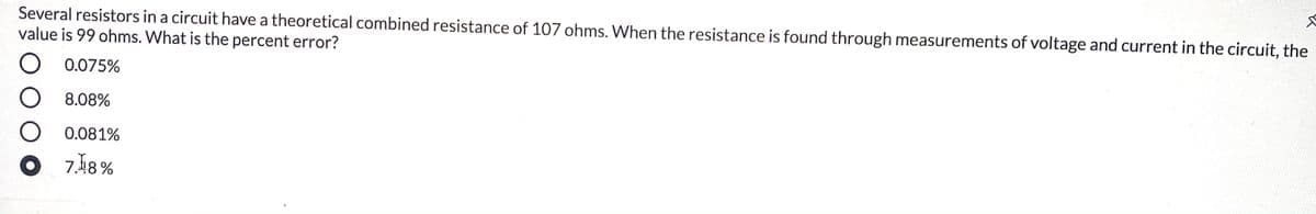 Several resistors in a circuit have a theoretical combined resistance of 107 ohms. When the resistance is found through measurements of voltage and current in the circuit, the
value is 99 ohms. What is the percent error?
0.075%
O 8.08%
O 0.081%
7.18 %
