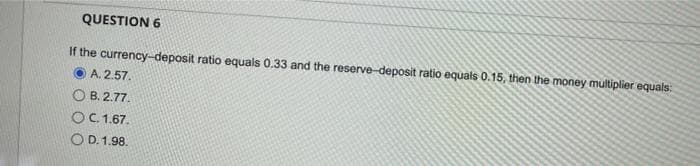 QUESTION 6
If the currency-deposit ratio equals 0.33 and the reserve-deposit ratio equals 0.15, then the money multiplier equals:
A. 2.57.
OB. 2.77.
OC. 1.67.
OD. 1.98.