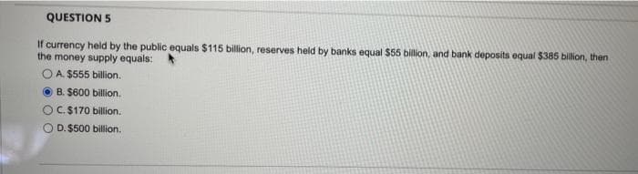 QUESTION 5
If currency held by the public equals $115 billion, reserves held by banks equal $55 billion, and bank deposits equal $385 billion, then
the money supply equals:
A. $555 billion.
B. $600 billion.
C. $170 billion.
D. $500 billion.