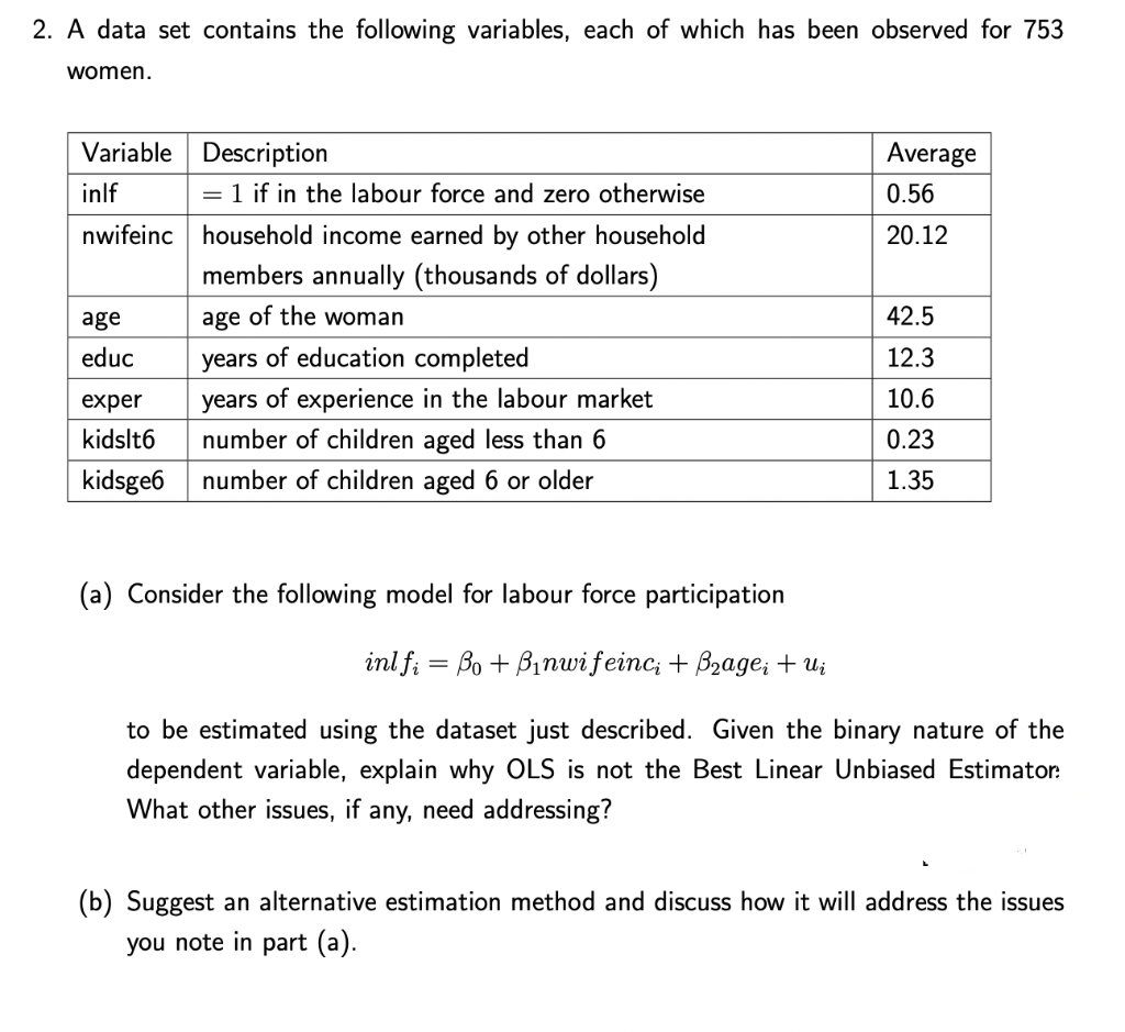 2. A data set contains the following variables, each of which has been observed for 753
women.
Variable
Description
Average
inlf
= 1 if in the labour force and zero otherwise
0.56
nwifeinc
20.12
household income earned by other household
members annually (thousands of dollars)
age
age of the woman
42.5
educ
years of education completed
12.3
exper
10.6
years of experience in the labour market
number of children aged less than 6
kidslt6
0.23
kidsge6 number of children aged 6 or older
1.35
(a) Consider the following model for labour force participation
inlfi Bo + Binwifeinc, + B₂agei + Ui
to be estimated using the dataset just described. Given the binary nature of the
dependent variable, explain why OLS is not the Best Linear Unbiased Estimator:
What other issues, if any, need addressing?
(b) Suggest an alternative estimation method and discuss how it will address the issues
you note in part (a).