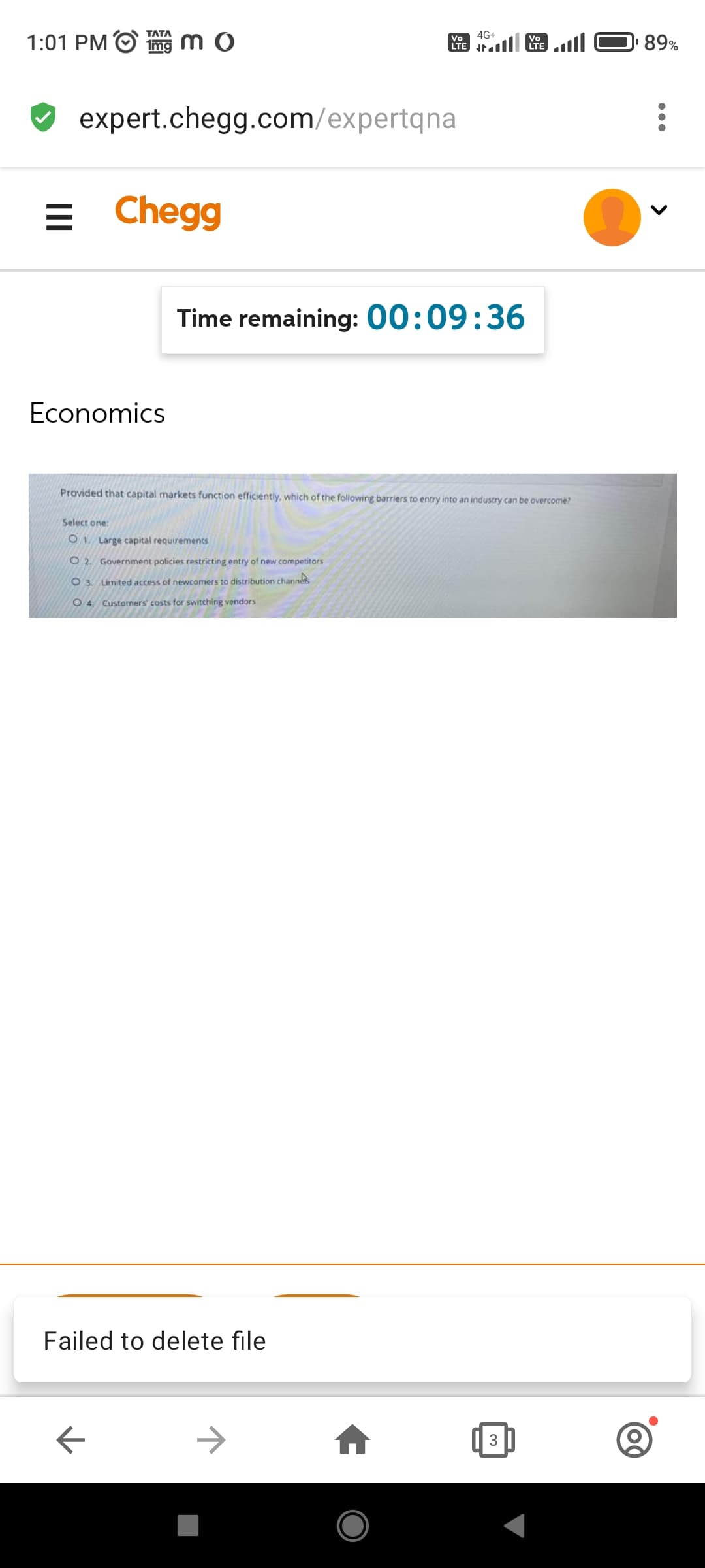 MO
Vo
LTE
expert.chegg.com/expertqna
1:01 PM
4G+
ا
3
Vo
الس (
= Chegg
Time remaining: 00:09:36
Economics
Provided that capital markets function efficiently, which of the following barriers to entry into an industry can be overcome?
Select one:
01. Large capital requirements
O2. Government policies restricting entry of new competitors
O 3. Limited access of newcomers to distribution channels
O4, Customers' costs for switching vendors
Failed to delete file
←
→
89%
(0)
<