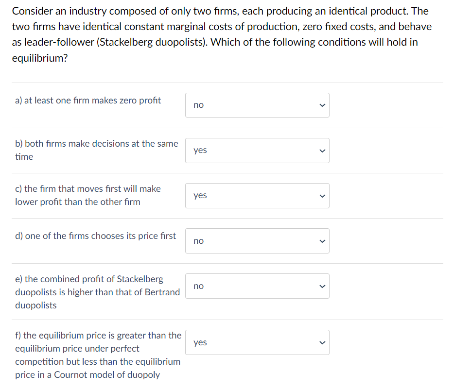 Consider an industry composed of only two firms, each producing an identical product. The
two firms have identical constant marginal costs of production, zero fixed costs, and behave
as leader-follower (Stackelberg duopolists). Which of the following conditions will hold in
equilibrium?
a) at least one firm makes zero profit
no
b) both firms make decisions at the same
time
yes
c) the firm that moves first will make
lower profit than the other firm
yes
d) one of the firms chooses its price first
no
no
e) the combined profit of Stackelberg
duopolists is higher than that of Bertrand
duopolists
yes
f) the equilibrium price is greater than the
equilibrium price under perfect
competition but less than the equilibrium
price in a Cournot model of duopoly
>
>
<
>