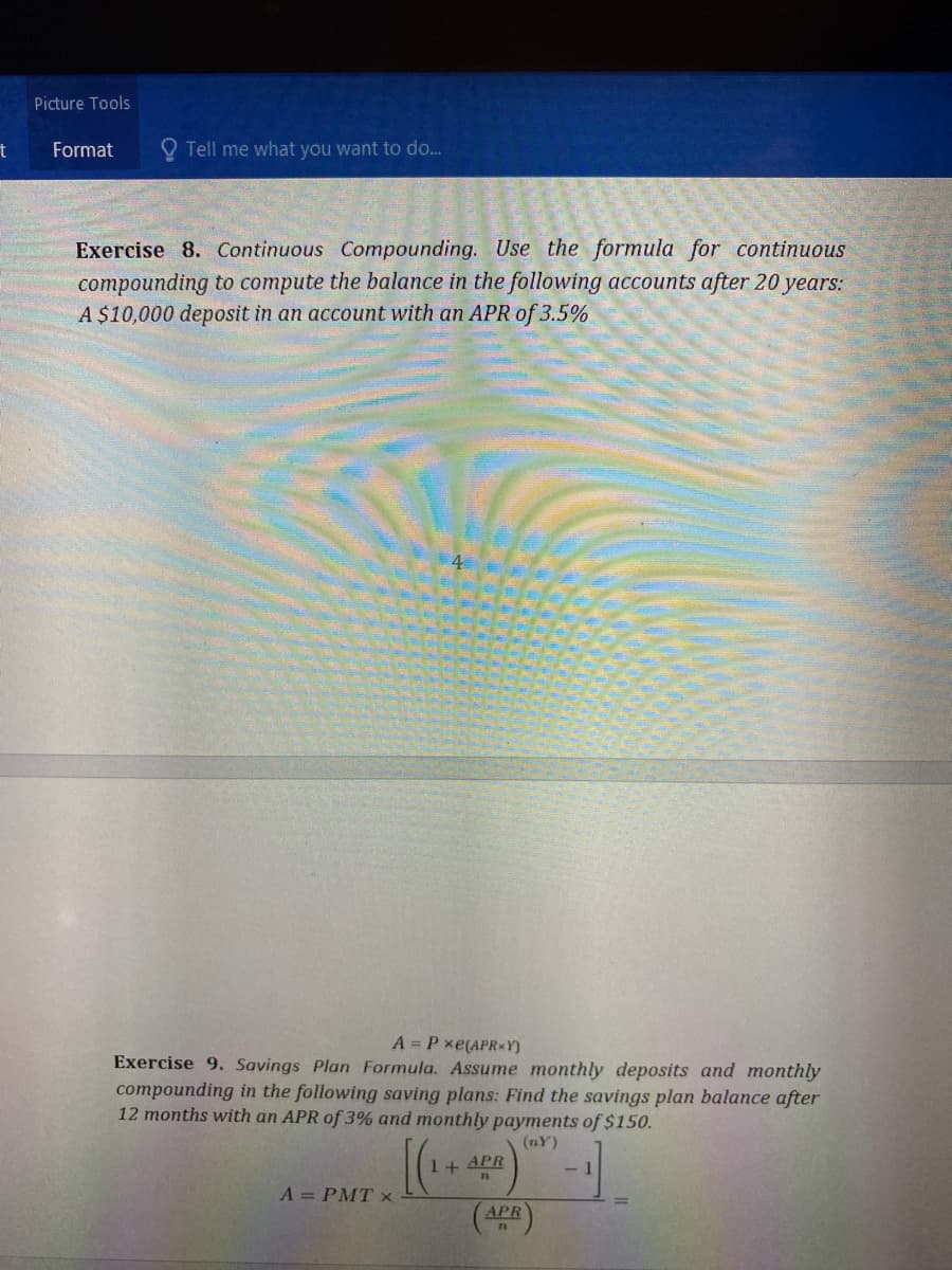 Picture Tools
Format
O Tell me what you want to do...
Exercise 8. Continuous Compounding. Use the formula for continuous
compounding to compute the balance in the following accounts after 20 years:
A $10,000 deposit in an account with an APR of 3.5%
4
A = P xe(APR*Y)
Exercise 9. Savings Plan Formula. Assume monthly deposits and monthly
compounding in the following saving plans: Find the savings plan balance after
12 months with an APR of 3% and monthly payments of $150.
(nY)
1+ APR
- 1
A = PMT x
APR
