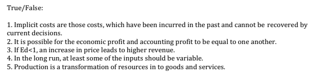 True/False:
1. Implicit costs are those costs, which have been incurred in the past and cannot be recovered by
current decisions.
2. It is possible for the economic profit and accounting profit to be equal to one another.
3. If Ed<1, an increase in price leads to higher revenue.
4. In the long run, at least some of the inputs should be variable.
5. Production is a transformation of resources in to goods and services.
