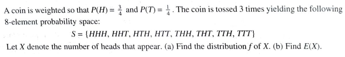 A coin is weighted so that P(H) = and P(T) = . The coin is tossed 3 times yielding the following
8-element probability space:
S%3D (ННH, ННТ, НTН, HTT, TНН, THТ, TTH, TTT}
Let X denote the number of heads that appear. (a) Find the distribution f of X. (b) Find E(X).
